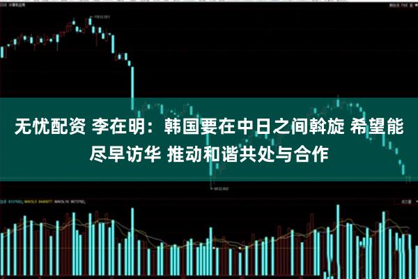 无忧配资 李在明：韩国要在中日之间斡旋 希望能尽早访华 推动和谐共处与合作
