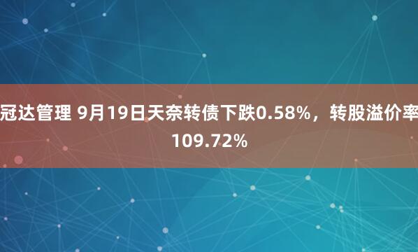 冠达管理 9月19日天奈转债下跌0.58%，转股溢价率109.72%