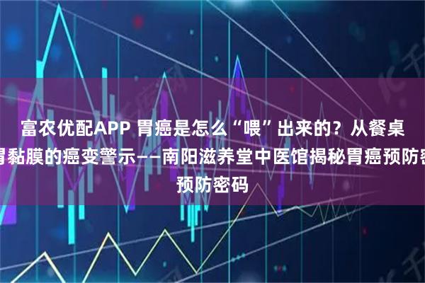 富农优配APP 胃癌是怎么“喂”出来的？从餐桌到胃黏膜的癌变警示——南阳滋养堂中医馆揭秘胃癌预防密码
