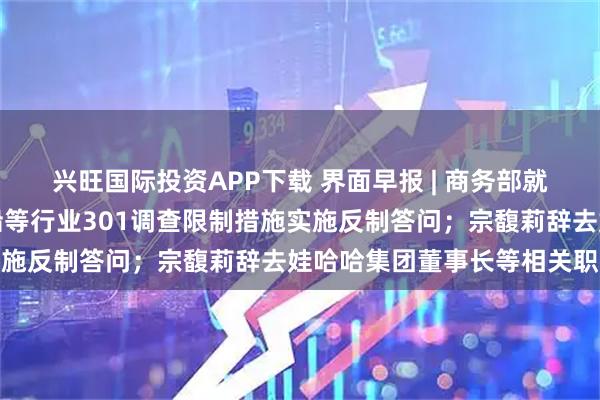 兴旺国际投资APP下载 界面早报 | 商务部就中方宣布针对美对华造船等行业301调查限制措施实施反制答问；宗馥莉辞去娃哈哈集团董事长等相关职务