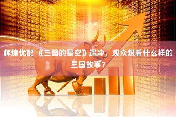 辉煌优配 《三国的星空》遇冷，观众想看什么样的三国故事？