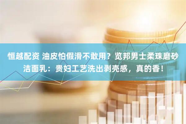 恒越配资 油皮怕假滑不敢用？览邦男士柔珠磨砂洁面乳：贵妇工艺洗出剥壳感，真的香！