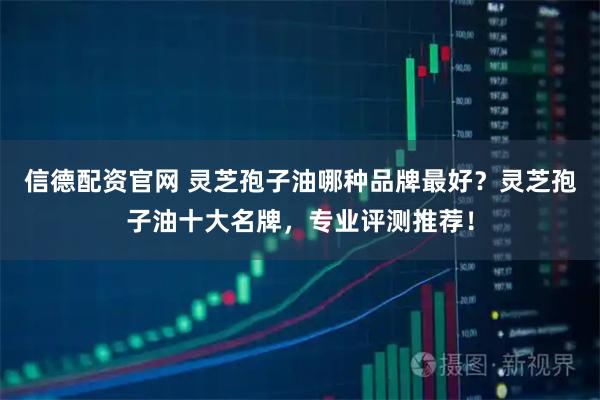 信德配资官网 灵芝孢子油哪种品牌最好？灵芝孢子油十大名牌，专业评测推荐！