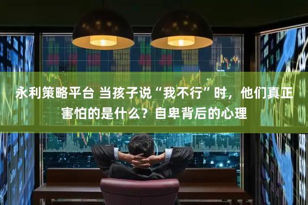 永利策略平台 当孩子说“我不行”时，他们真正害怕的是什么？自卑背后的心理