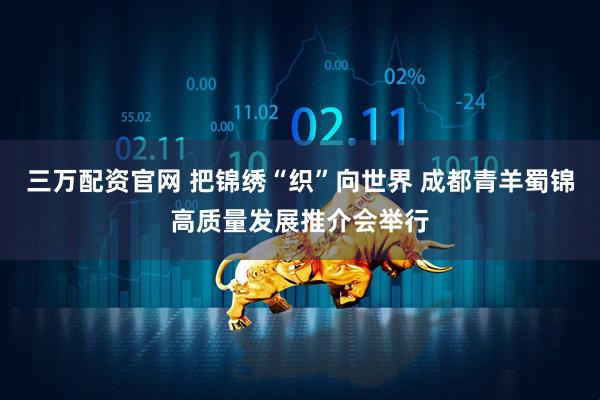 三万配资官网 把锦绣“织”向世界 成都青羊蜀锦高质量发展推介会举行