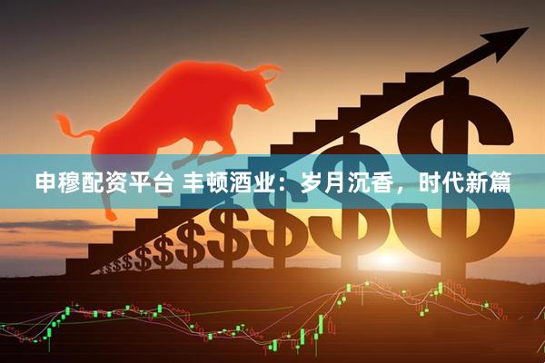 申穆配资平台 丰顿酒业：岁月沉香，时代新篇