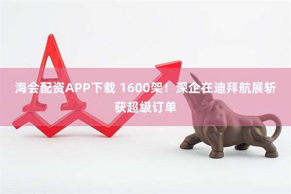 海会配资APP下载 1600架！深企在迪拜航展斩获超级订单