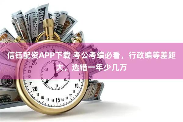 信钰配资APP下载 考公考编必看，行政编等差距大，选错一年少几万