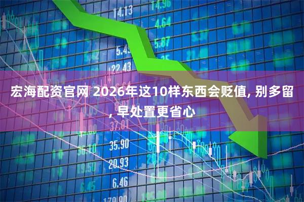 宏海配资官网 2026年这10样东西会贬值, 别多留, 早处置更省心