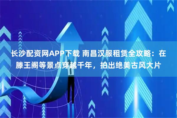 长沙配资网APP下载 南昌汉服租赁全攻略：在滕王阁等景点穿越千年，拍出绝美古风大片