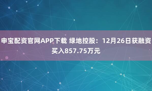 申宝配资官网APP下载 绿地控股：12月26日获融资买入857.75万元
