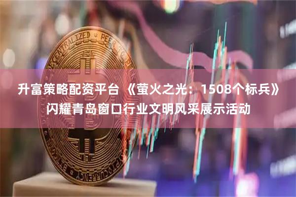 升富策略配资平台 《萤火之光：1508个标兵》闪耀青岛窗口行业文明风采展示活动