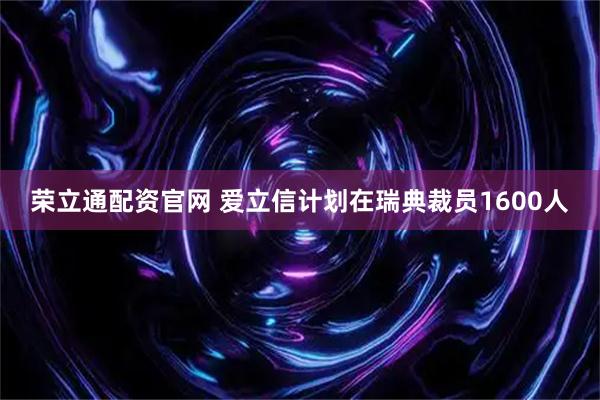 荣立通配资官网 爱立信计划在瑞典裁员1600人