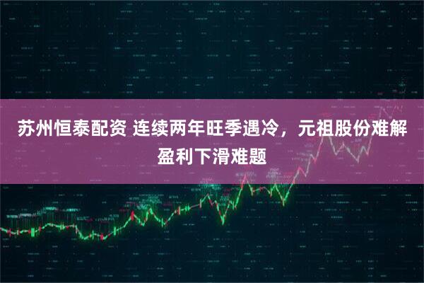 苏州恒泰配资 连续两年旺季遇冷，元祖股份难解盈利下滑难题