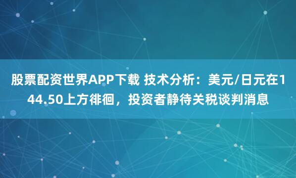 股票配资世界APP下载 技术分析：美元/日元在144.50上方徘徊，投资者静待关税谈判消息