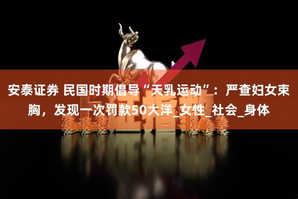 安泰证券 民国时期倡导“天乳运动”：严查妇女束胸，发现一次罚款50大洋_女性_社会_身体