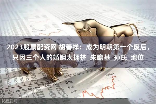 2023股票配资网 胡善祥：成为明朝第一个废后，只因三个人的婚姻太拥挤_朱瞻基_孙氏_地位