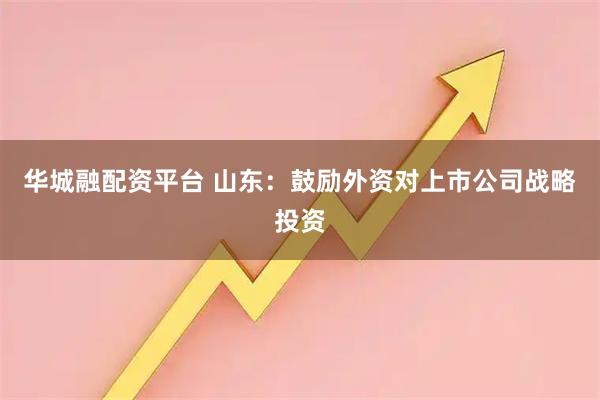 华城融配资平台 山东：鼓励外资对上市公司战略投资