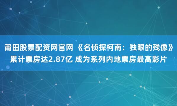 莆田股票配资网官网 《名侦探柯南：独眼的残像》累计票房达2.87亿 成为系列内地票房最高影片