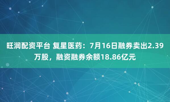 旺润配资平台 复星医药：7月16日融券卖出2.39万股，融资融券余额18.86亿元