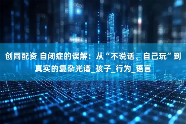 创同配资 自闭症的误解：从“不说话、自己玩”到真实的复杂光谱_孩子_行为_语言