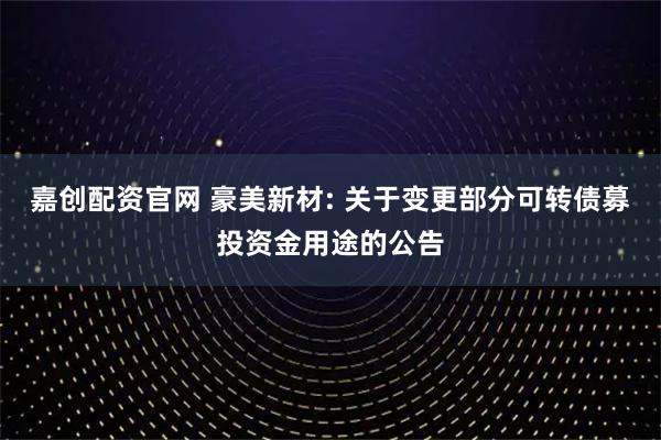 嘉创配资官网 豪美新材: 关于变更部分可转债募投资金用途的公告