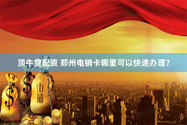顶牛贷配资 郑州电销卡哪里可以快速办理？