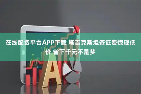 在线配资平台APP下载 塔吉克斯坦签证费惊现低价 省下千元不是梦