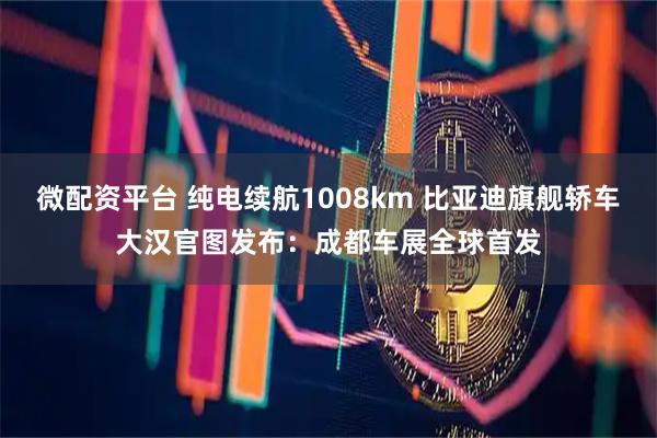 微配资平台 纯电续航1008km 比亚迪旗舰轿车大汉官图发布：成都车展全球首发